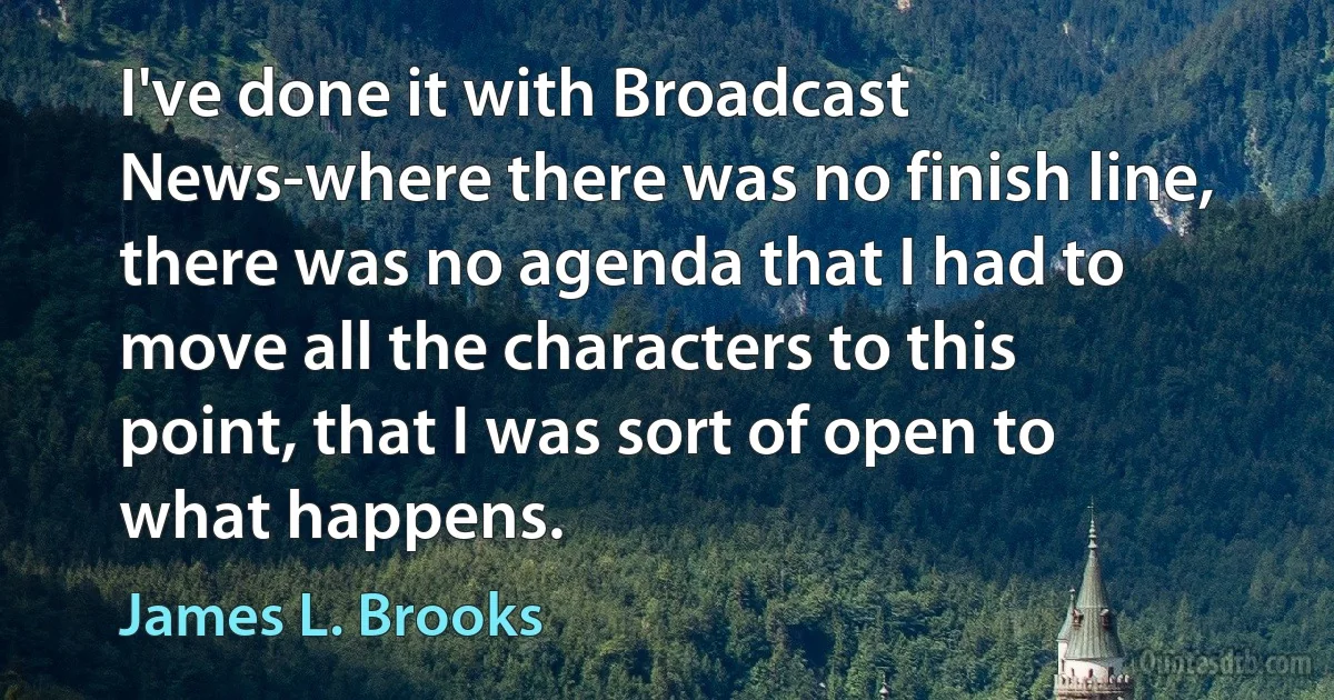 I've done it with Broadcast News-where there was no finish line, there was no agenda that I had to move all the characters to this point, that I was sort of open to what happens. (James L. Brooks)