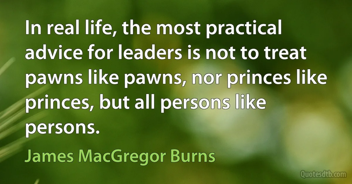 In real life, the most practical advice for leaders is not to treat pawns like pawns, nor princes like princes, but all persons like persons. (James MacGregor Burns)