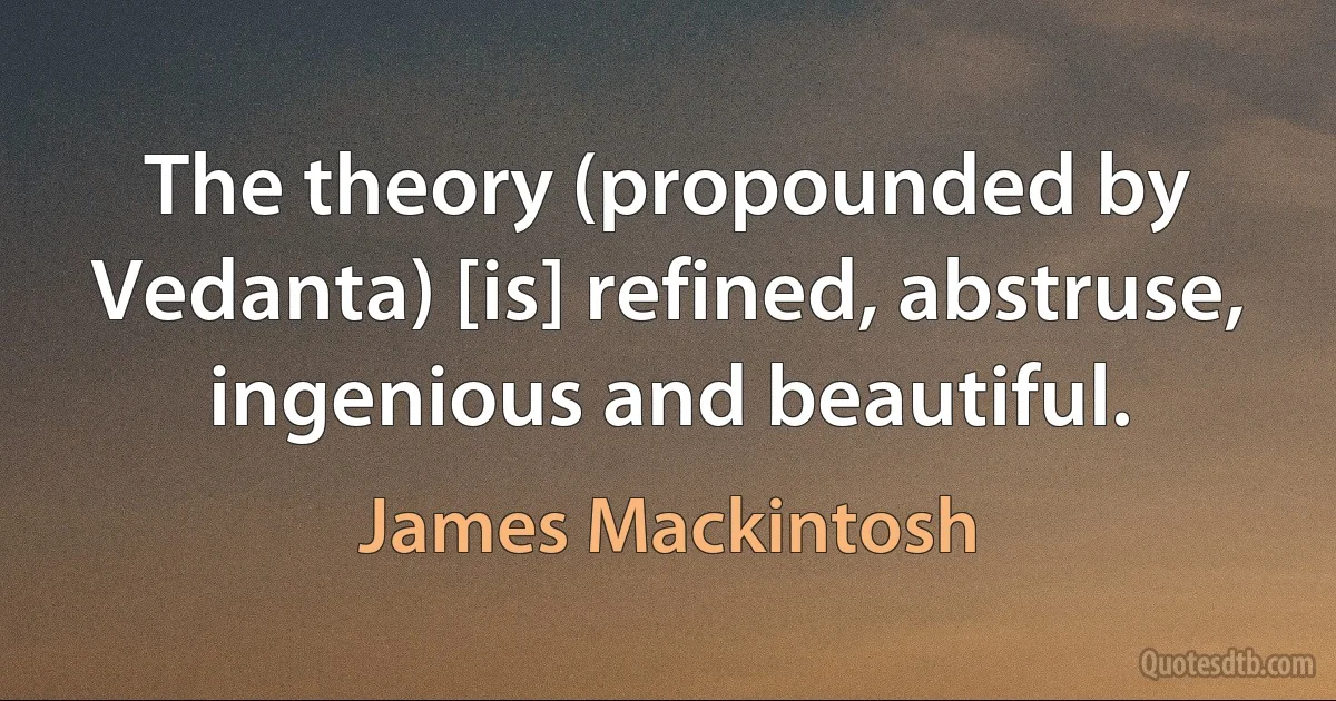 The theory (propounded by Vedanta) [is] refined, abstruse, ingenious and beautiful. (James Mackintosh)