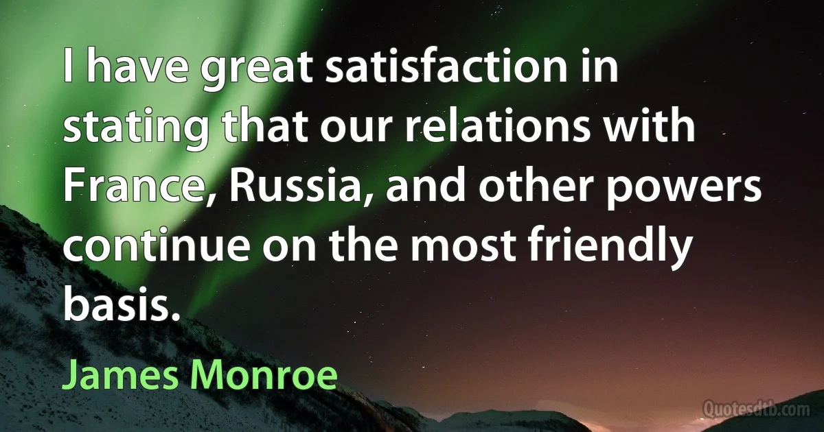 I have great satisfaction in stating that our relations with France, Russia, and other powers continue on the most friendly basis. (James Monroe)