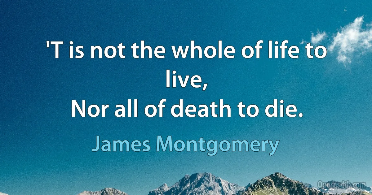 'T is not the whole of life to live,
Nor all of death to die. (James Montgomery)