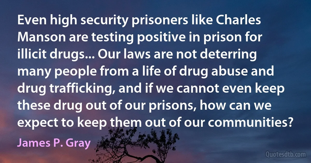 Even high security prisoners like Charles Manson are testing positive in prison for illicit drugs... Our laws are not deterring many people from a life of drug abuse and drug trafficking, and if we cannot even keep these drug out of our prisons, how can we expect to keep them out of our communities? (James P. Gray)