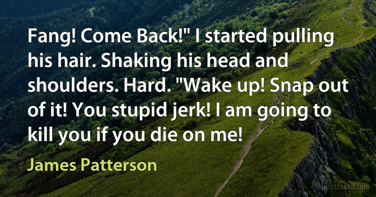 Fang! Come Back!" I started pulling his hair. Shaking his head and shoulders. Hard. "Wake up! Snap out of it! You stupid jerk! I am going to kill you if you die on me! (James Patterson)