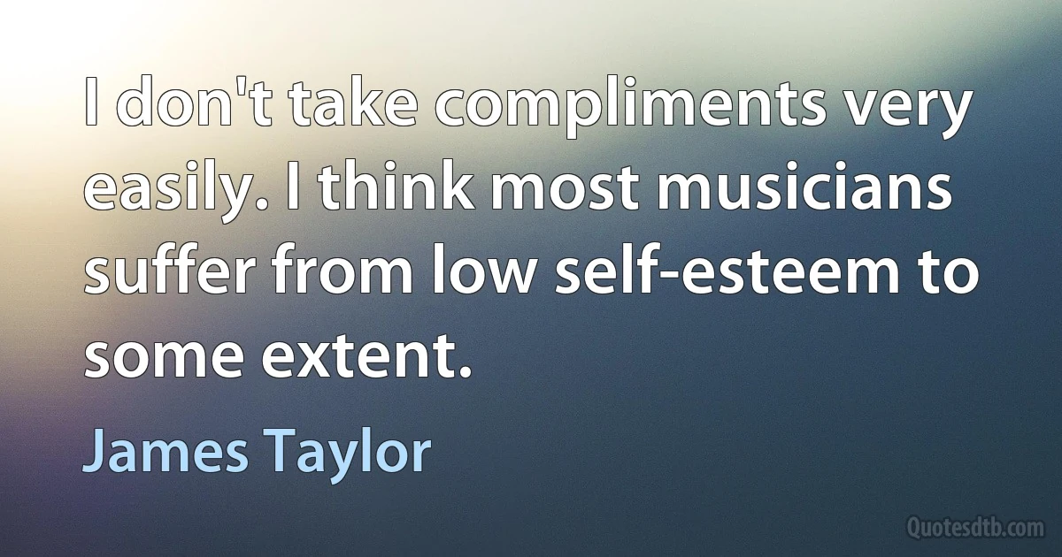 I don't take compliments very easily. I think most musicians suffer from low self-esteem to some extent. (James Taylor)