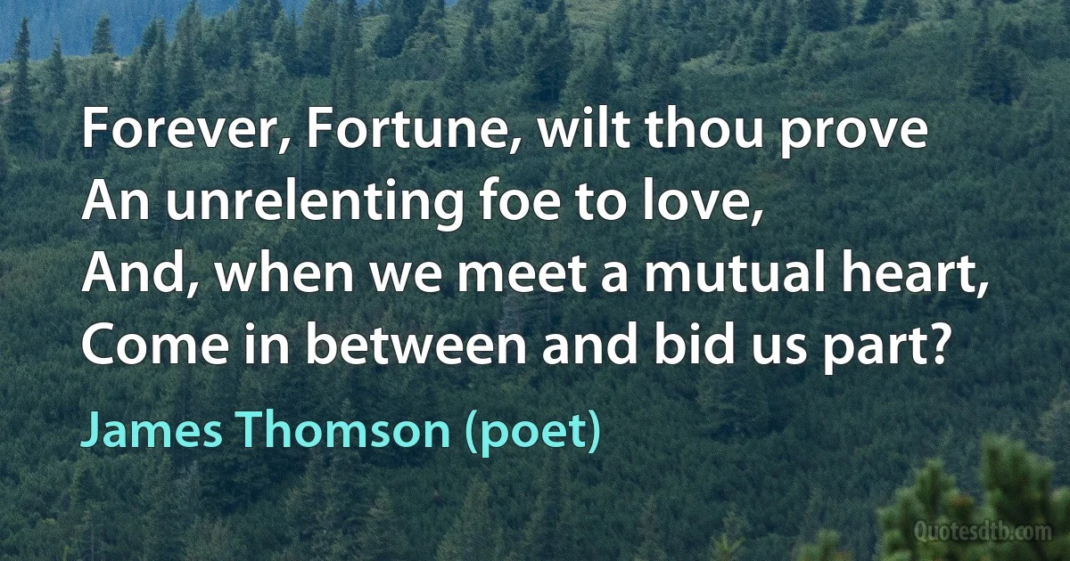 Forever, Fortune, wilt thou prove
An unrelenting foe to love,
And, when we meet a mutual heart,
Come in between and bid us part? (James Thomson (poet))