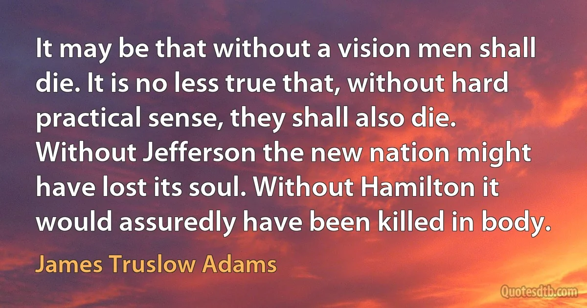 It may be that without a vision men shall die. It is no less true that, without hard practical sense, they shall also die. Without Jefferson the new nation might have lost its soul. Without Hamilton it would assuredly have been killed in body. (James Truslow Adams)