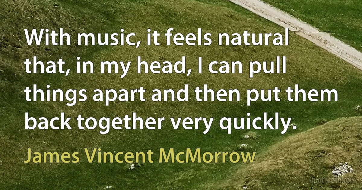 With music, it feels natural that, in my head, I can pull things apart and then put them back together very quickly. (James Vincent McMorrow)