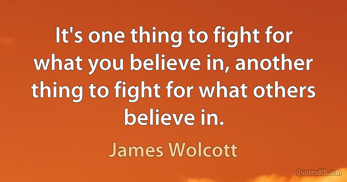 It's one thing to fight for what you believe in, another thing to fight for what others believe in. (James Wolcott)