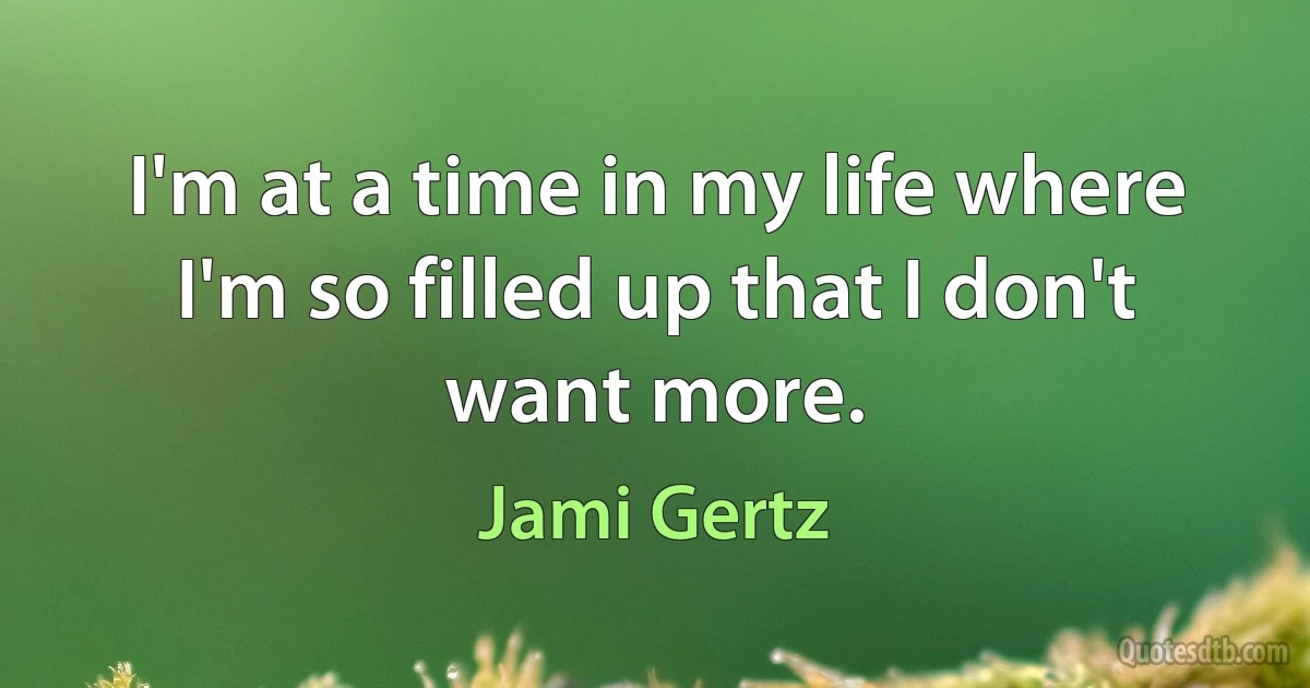 I'm at a time in my life where I'm so filled up that I don't want more. (Jami Gertz)