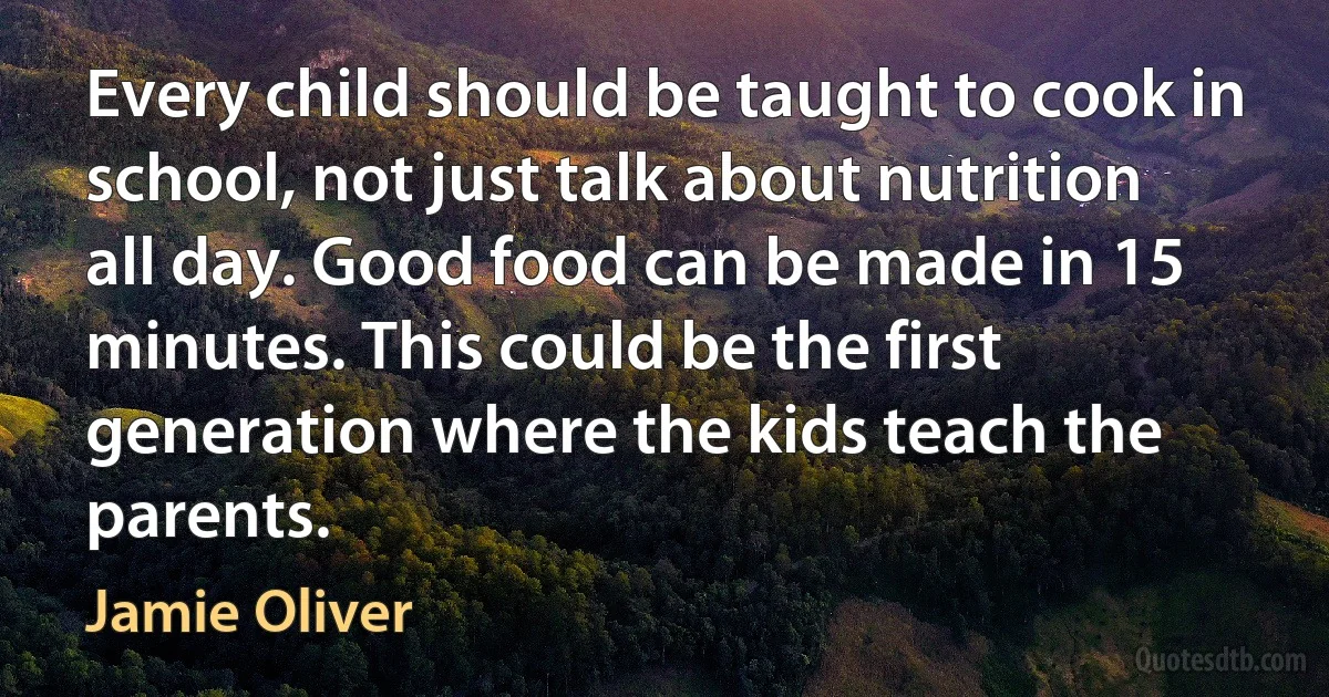 Every child should be taught to cook in school, not just talk about nutrition all day. Good food can be made in 15 minutes. This could be the first generation where the kids teach the parents. (Jamie Oliver)