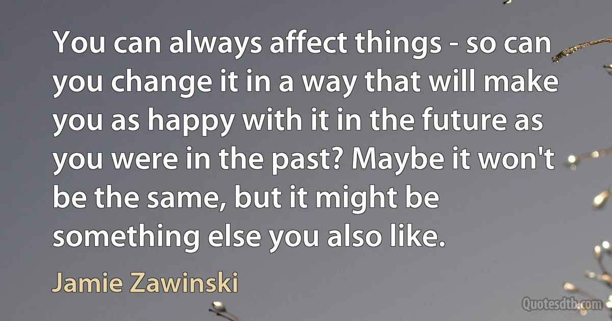 You can always affect things - so can you change it in a way that will make you as happy with it in the future as you were in the past? Maybe it won't be the same, but it might be something else you also like. (Jamie Zawinski)