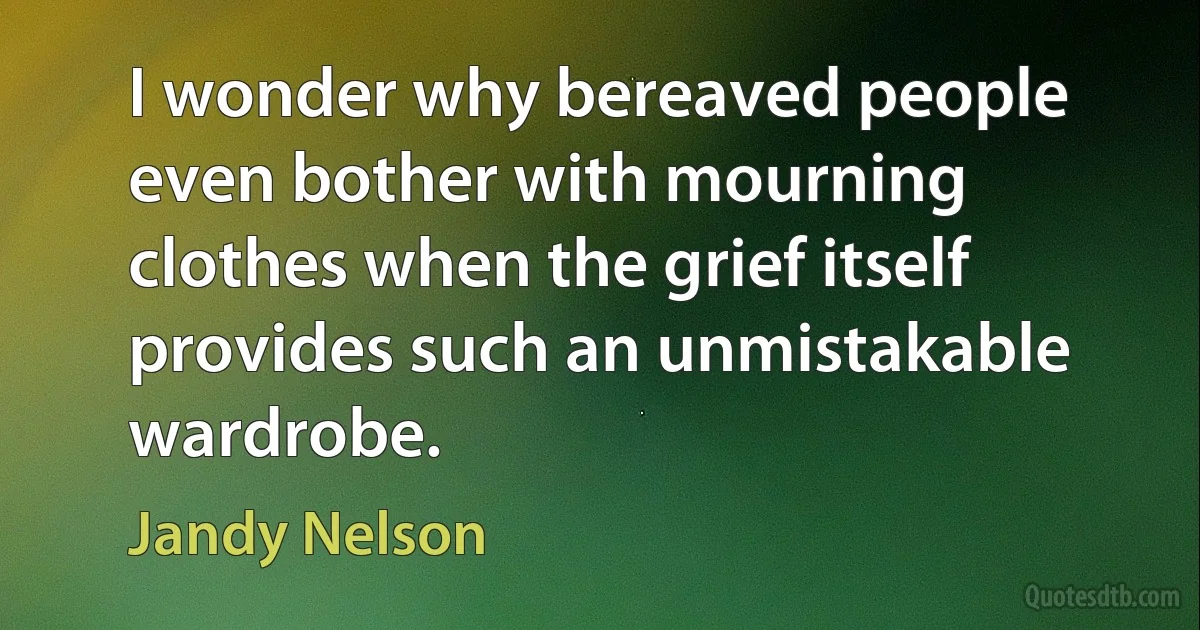 I wonder why bereaved people even bother with mourning clothes when the grief itself provides such an unmistakable wardrobe. (Jandy Nelson)