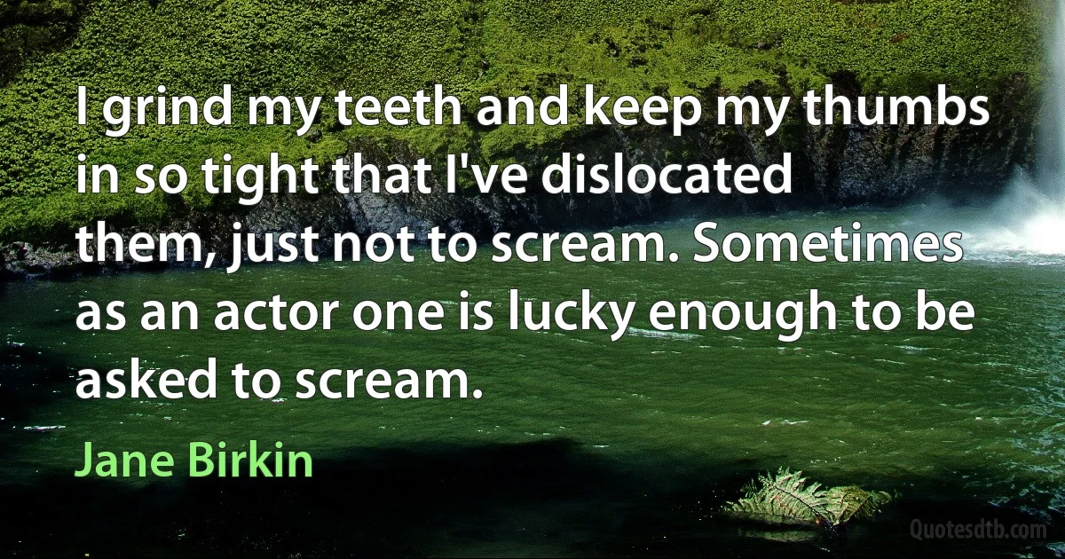 I grind my teeth and keep my thumbs in so tight that I've dislocated them, just not to scream. Sometimes as an actor one is lucky enough to be asked to scream. (Jane Birkin)