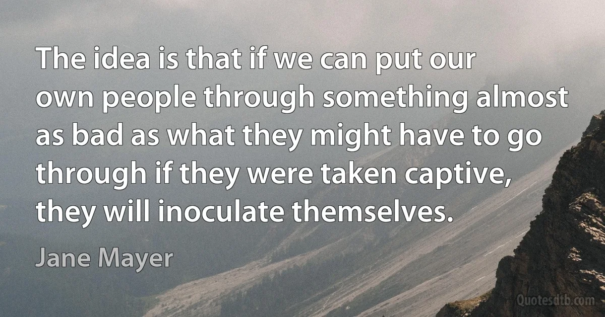 The idea is that if we can put our own people through something almost as bad as what they might have to go through if they were taken captive, they will inoculate themselves. (Jane Mayer)