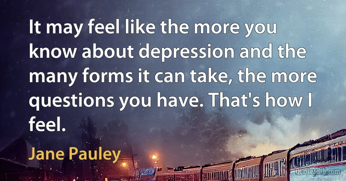 It may feel like the more you know about depression and the many forms it can take, the more questions you have. That's how I feel. (Jane Pauley)