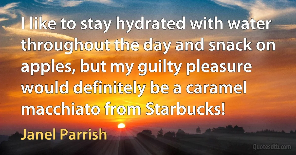 I like to stay hydrated with water throughout the day and snack on apples, but my guilty pleasure would definitely be a caramel macchiato from Starbucks! (Janel Parrish)