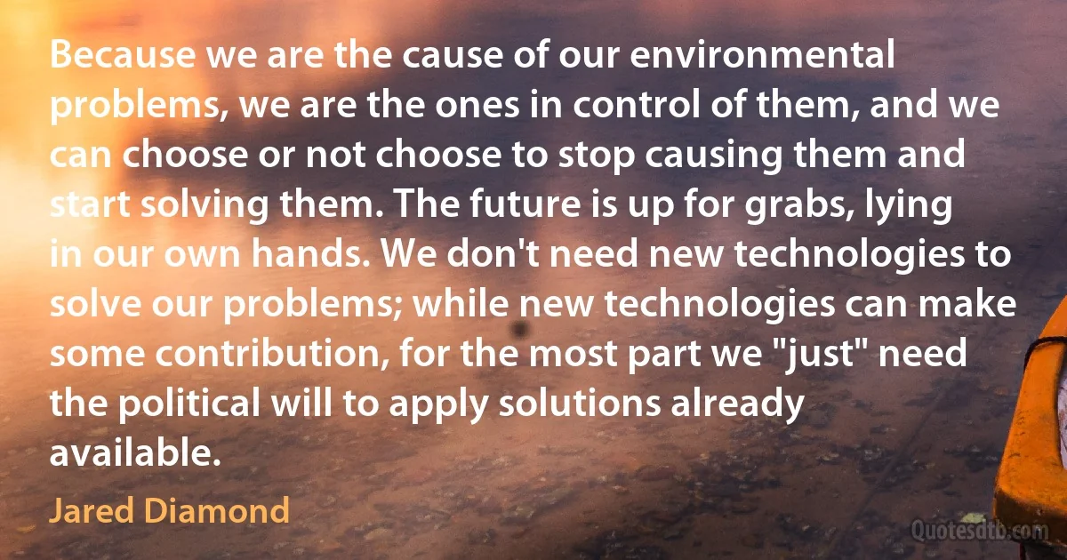 Because we are the cause of our environmental problems, we are the ones in control of them, and we can choose or not choose to stop causing them and start solving them. The future is up for grabs, lying in our own hands. We don't need new technologies to solve our problems; while new technologies can make some contribution, for the most part we "just" need the political will to apply solutions already available. (Jared Diamond)