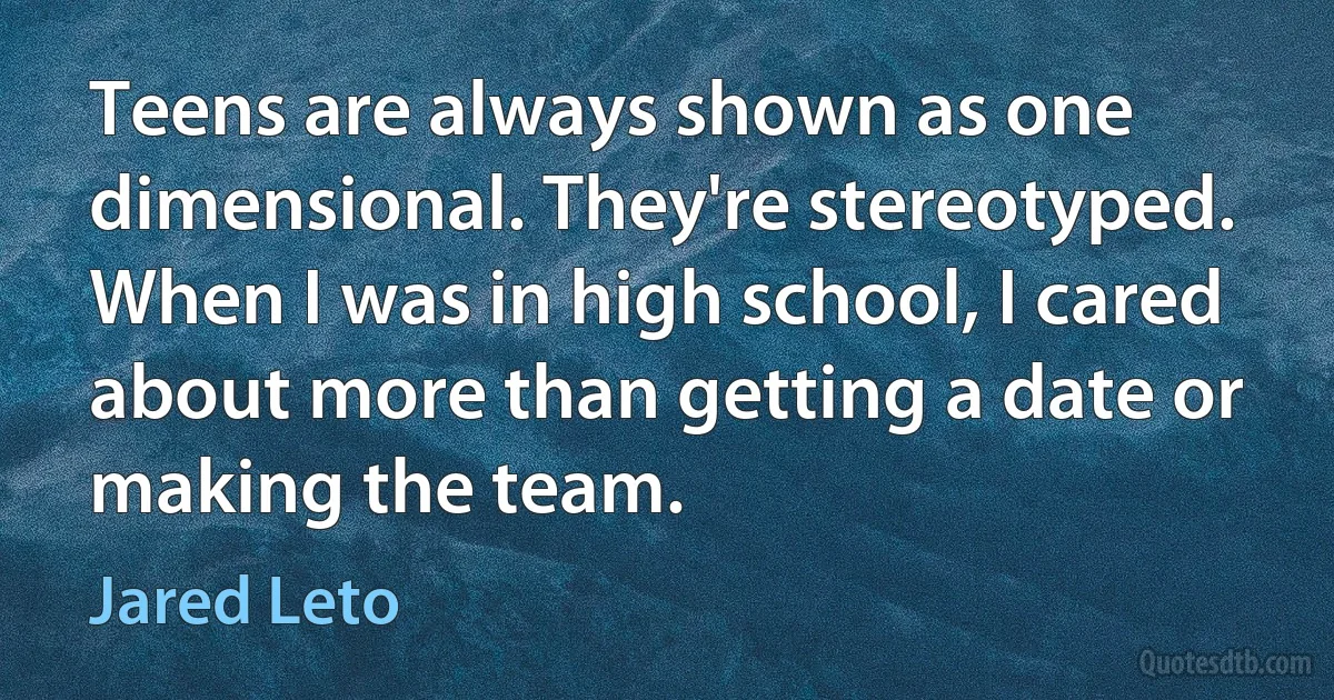 Teens are always shown as one dimensional. They're stereotyped. When I was in high school, I cared about more than getting a date or making the team. (Jared Leto)