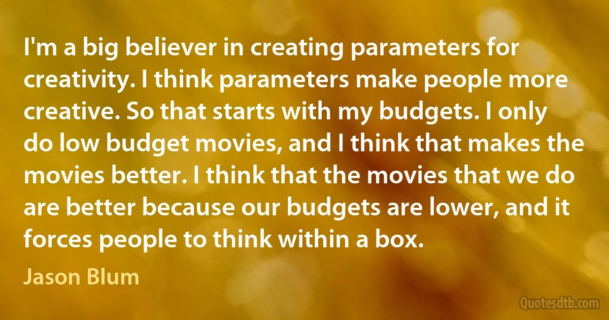 I'm a big believer in creating parameters for creativity. I think parameters make people more creative. So that starts with my budgets. I only do low budget movies, and I think that makes the movies better. I think that the movies that we do are better because our budgets are lower, and it forces people to think within a box. (Jason Blum)