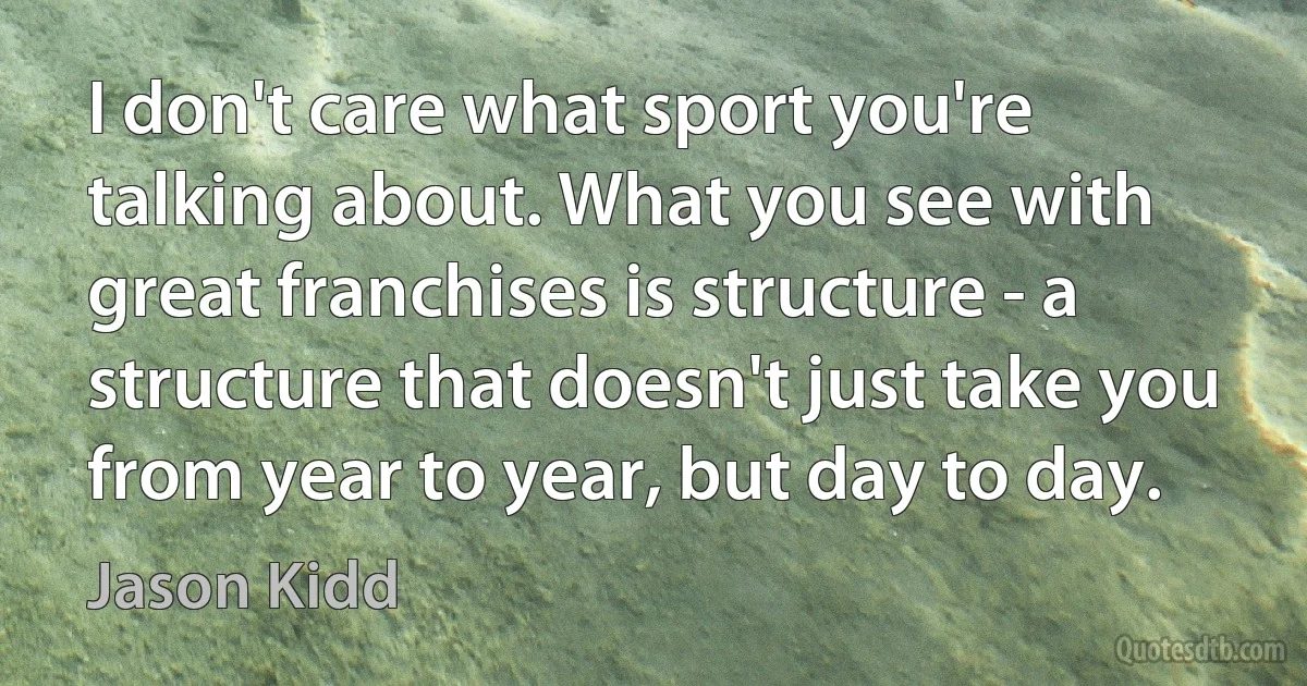 I don't care what sport you're talking about. What you see with great franchises is structure - a structure that doesn't just take you from year to year, but day to day. (Jason Kidd)