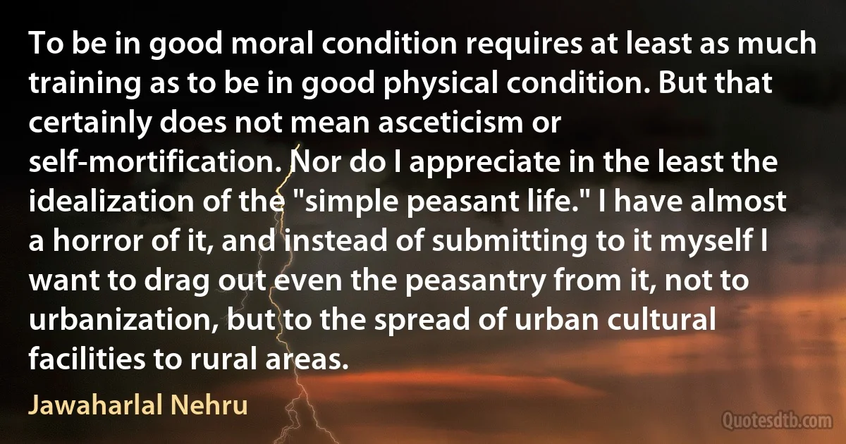 To be in good moral condition requires at least as much training as to be in good physical condition. But that certainly does not mean asceticism or self-mortification. Nor do I appreciate in the least the idealization of the "simple peasant life." I have almost a horror of it, and instead of submitting to it myself I want to drag out even the peasantry from it, not to urbanization, but to the spread of urban cultural facilities to rural areas. (Jawaharlal Nehru)