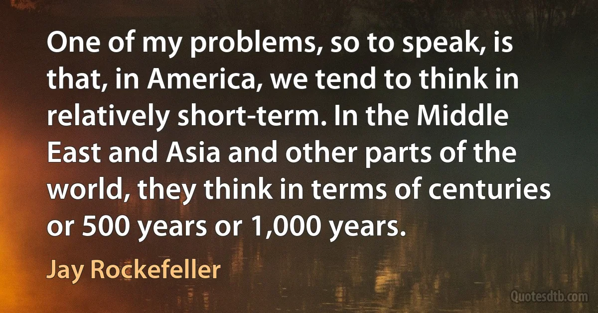 One of my problems, so to speak, is that, in America, we tend to think in relatively short-term. In the Middle East and Asia and other parts of the world, they think in terms of centuries or 500 years or 1,000 years. (Jay Rockefeller)