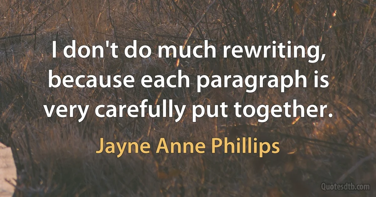 I don't do much rewriting, because each paragraph is very carefully put together. (Jayne Anne Phillips)