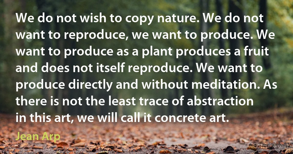 We do not wish to copy nature. We do not want to reproduce, we want to produce. We want to produce as a plant produces a fruit and does not itself reproduce. We want to produce directly and without meditation. As there is not the least trace of abstraction in this art, we will call it concrete art. (Jean Arp)