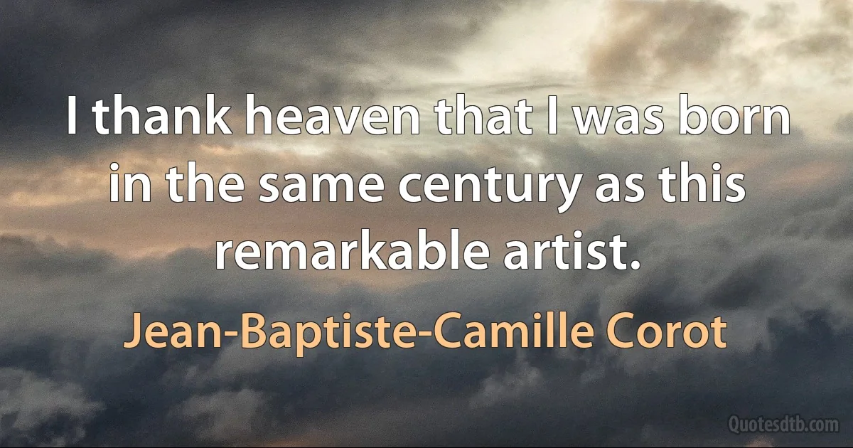 I thank heaven that I was born in the same century as this remarkable artist. (Jean-Baptiste-Camille Corot)