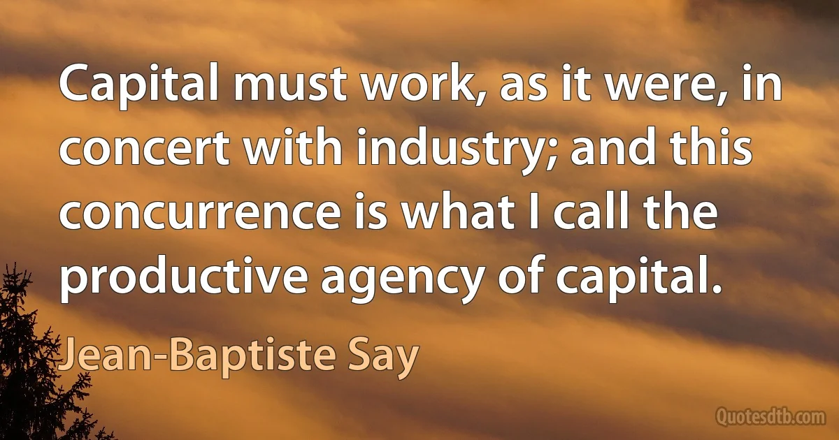 Capital must work, as it were, in concert with industry; and this concurrence is what I call the productive agency of capital. (Jean-Baptiste Say)