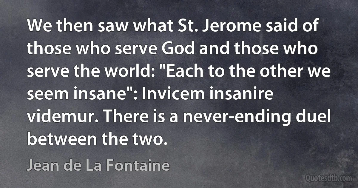 We then saw what St. Jerome said of those who serve God and those who serve the world: "Each to the other we seem insane": Invicem insanire videmur. There is a never-ending duel between the two. (Jean de La Fontaine)