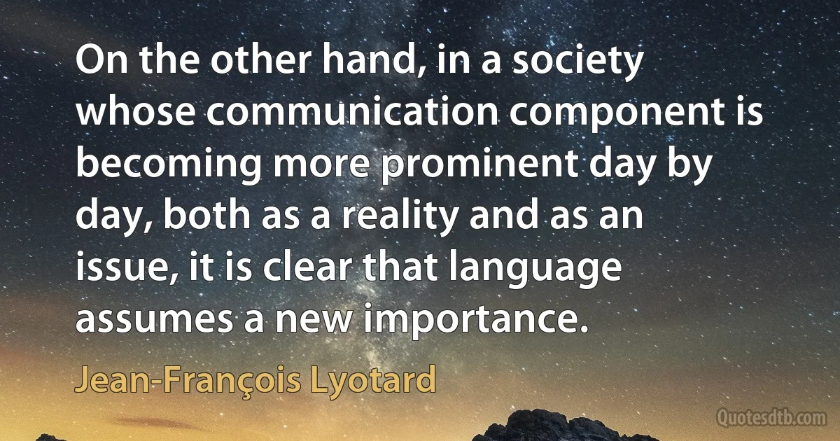 On the other hand, in a society whose communication component is becoming more prominent day by day, both as a reality and as an issue, it is clear that language assumes a new importance. (Jean-François Lyotard)