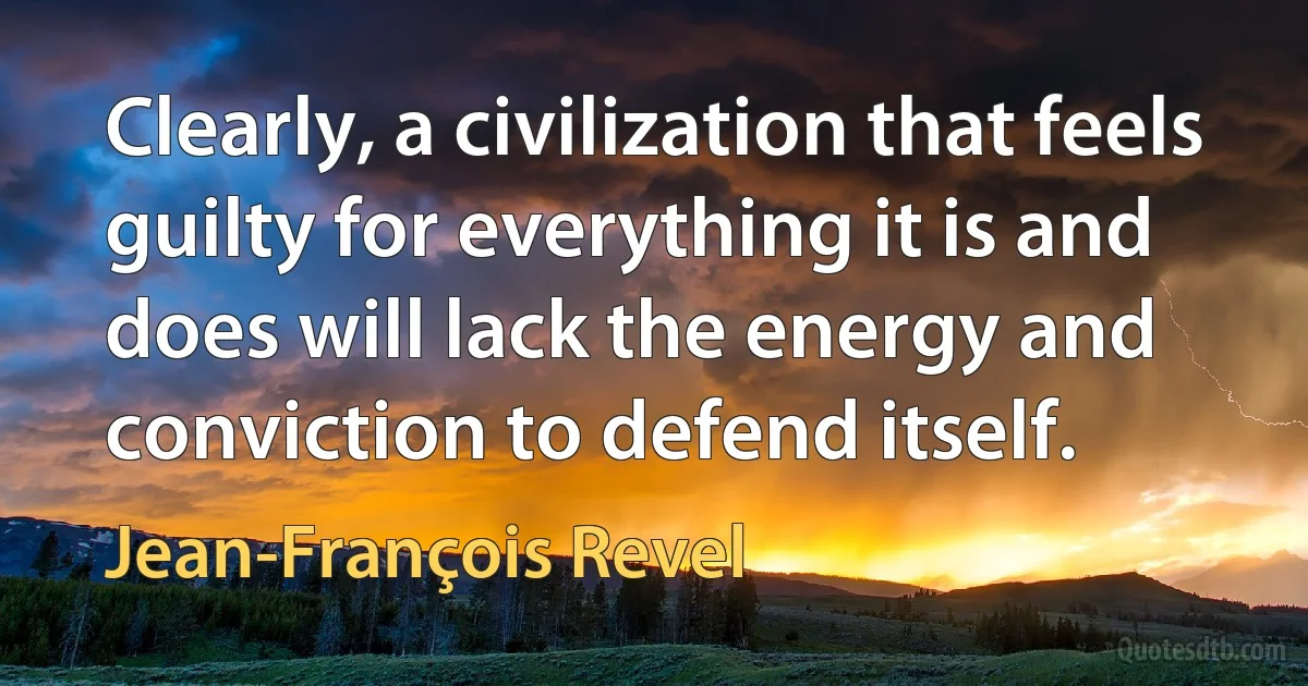 Clearly, a civilization that feels guilty for everything it is and does will lack the energy and conviction to defend itself. (Jean-François Revel)