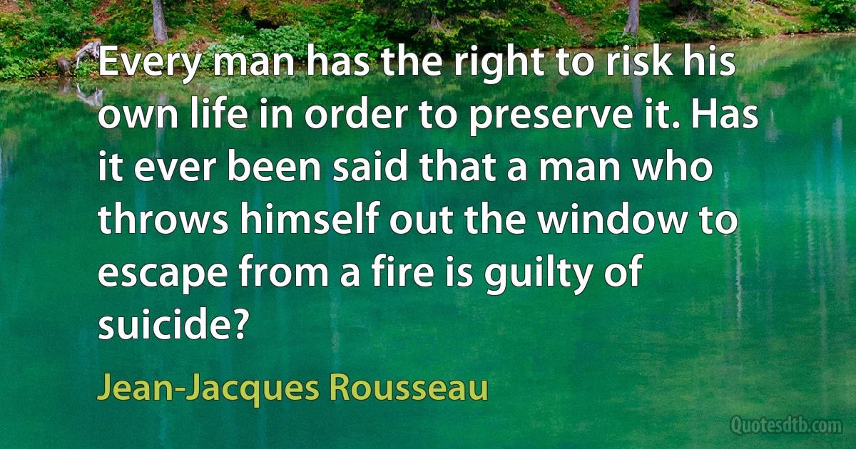 Every man has the right to risk his own life in order to preserve it. Has it ever been said that a man who throws himself out the window to escape from a fire is guilty of suicide? (Jean-Jacques Rousseau)