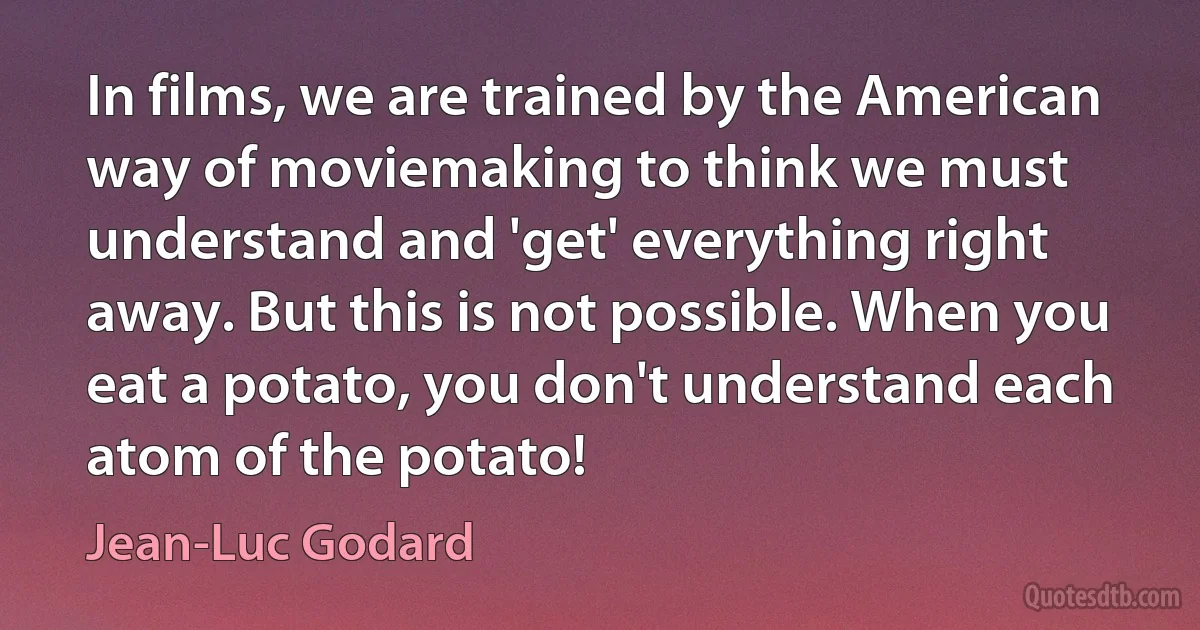 In films, we are trained by the American way of moviemaking to think we must understand and 'get' everything right away. But this is not possible. When you eat a potato, you don't understand each atom of the potato! (Jean-Luc Godard)