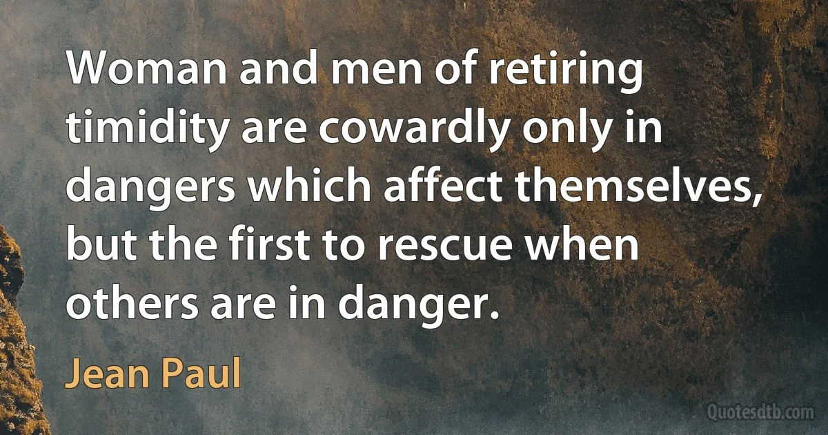 Woman and men of retiring timidity are cowardly only in dangers which affect themselves, but the first to rescue when others are in danger. (Jean Paul)