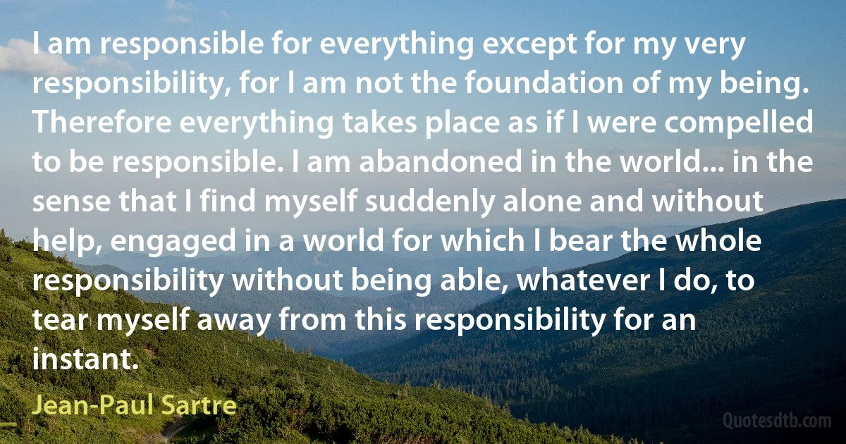 I am responsible for everything except for my very responsibility, for I am not the foundation of my being. Therefore everything takes place as if I were compelled to be responsible. I am abandoned in the world... in the sense that I find myself suddenly alone and without help, engaged in a world for which I bear the whole responsibility without being able, whatever I do, to tear myself away from this responsibility for an instant. (Jean-Paul Sartre)