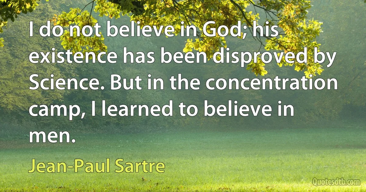 I do not believe in God; his existence has been disproved by Science. But in the concentration camp, I learned to believe in men. (Jean-Paul Sartre)