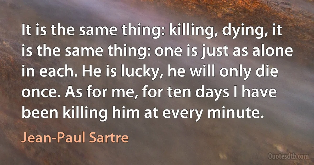 It is the same thing: killing, dying, it is the same thing: one is just as alone in each. He is lucky, he will only die once. As for me, for ten days I have been killing him at every minute. (Jean-Paul Sartre)