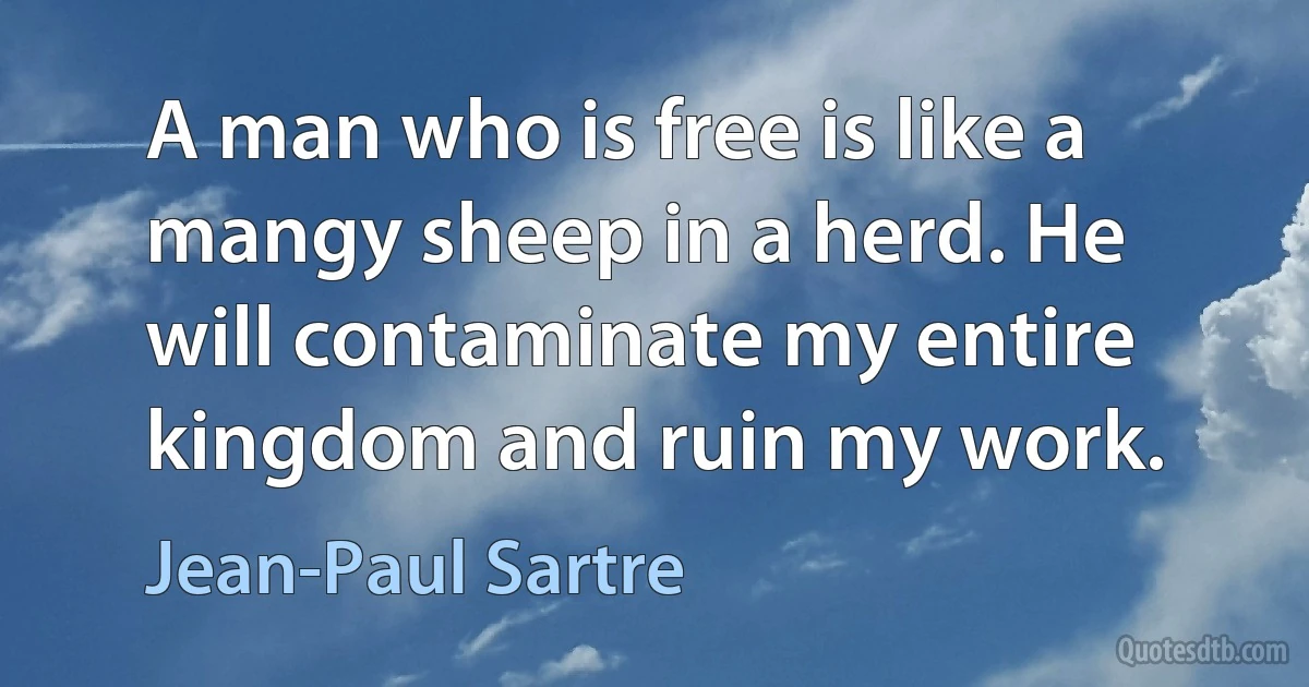 A man who is free is like a mangy sheep in a herd. He will contaminate my entire kingdom and ruin my work. (Jean-Paul Sartre)