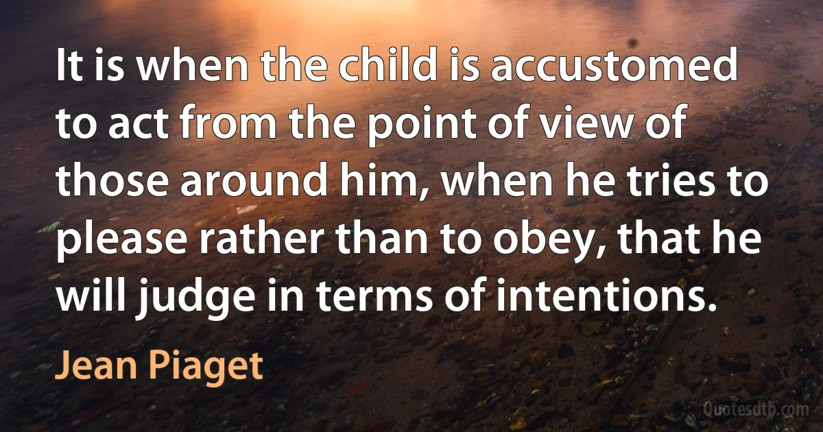 It is when the child is accustomed to act from the point of view of those around him, when he tries to please rather than to obey, that he will judge in terms of intentions. (Jean Piaget)