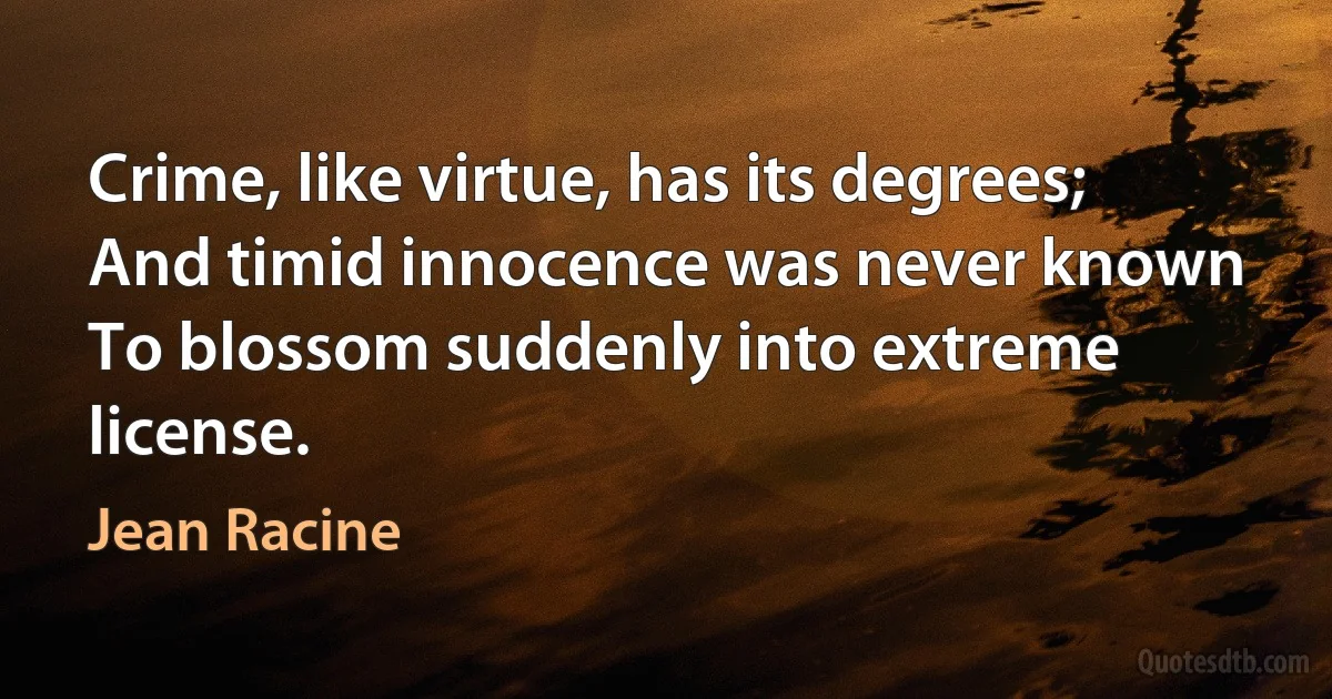 Crime, like virtue, has its degrees;
And timid innocence was never known
To blossom suddenly into extreme license. (Jean Racine)