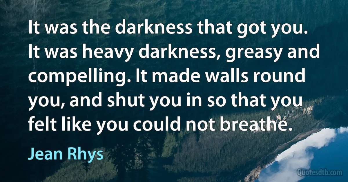 It was the darkness that got you. It was heavy darkness, greasy and compelling. It made walls round you, and shut you in so that you felt like you could not breathe. (Jean Rhys)