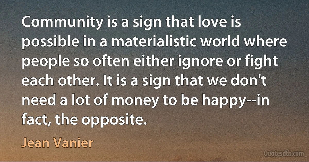 Community is a sign that love is possible in a materialistic world where people so often either ignore or fight each other. It is a sign that we don't need a lot of money to be happy--in fact, the opposite. (Jean Vanier)