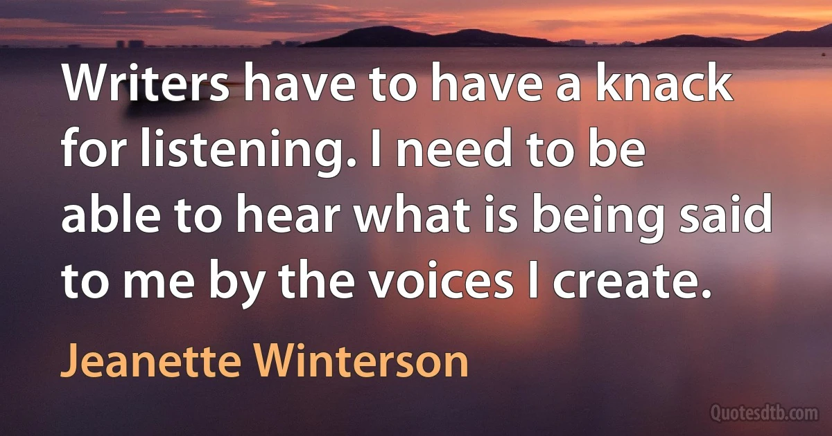 Writers have to have a knack for listening. I need to be able to hear what is being said to me by the voices I create. (Jeanette Winterson)