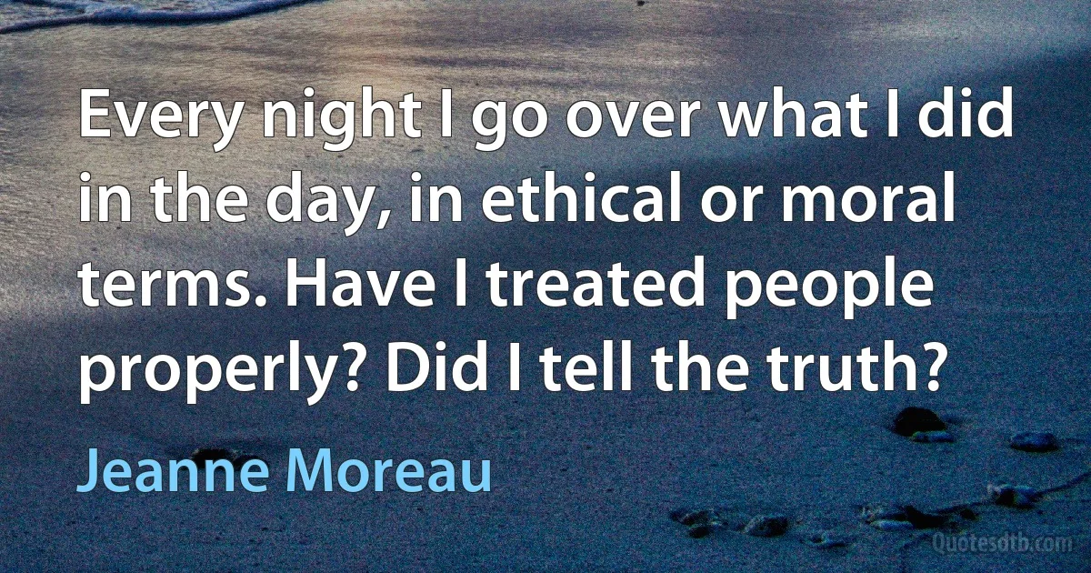 Every night I go over what I did in the day, in ethical or moral terms. Have I treated people properly? Did I tell the truth? (Jeanne Moreau)