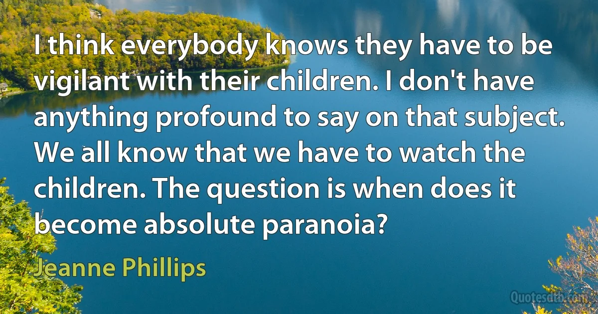 I think everybody knows they have to be vigilant with their children. I don't have anything profound to say on that subject. We all know that we have to watch the children. The question is when does it become absolute paranoia? (Jeanne Phillips)