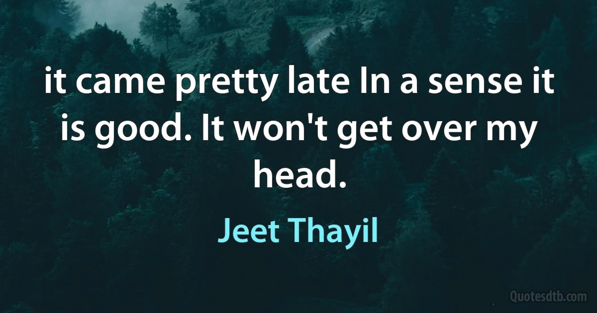 it came pretty late In a sense it is good. It won't get over my head. (Jeet Thayil)