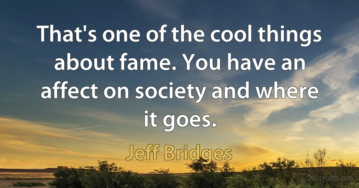 That's one of the cool things about fame. You have an affect on society and where it goes. (Jeff Bridges)