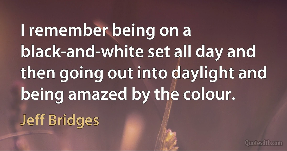 I remember being on a black-and-white set all day and then going out into daylight and being amazed by the colour. (Jeff Bridges)